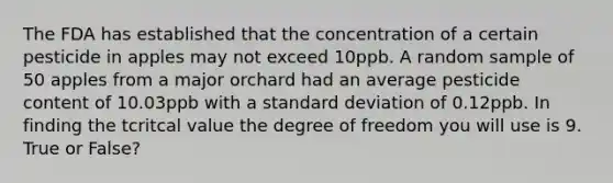 The FDA has established that the concentration of a certain pesticide in apples may not exceed 10ppb. A random sample of 50 apples from a major orchard had an average pesticide content of 10.03ppb with a <a href='https://www.questionai.com/knowledge/kqGUr1Cldy-standard-deviation' class='anchor-knowledge'>standard deviation</a> of 0.12ppb. In finding the tcritcal value the degree of freedom you will use is 9. True or False?