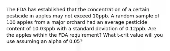 The FDA has established that the concentration of a certain pesticide in apples may not exceed 10ppb. A random sample of 100 apples from a major orchard had an average pesticide content of 10.03ppb with a <a href='https://www.questionai.com/knowledge/kqGUr1Cldy-standard-deviation' class='anchor-knowledge'>standard deviation</a> of 0.12ppb. Are the apples within the FDA requirement? What t-crit value will you use assuming an alpha of 0.05?