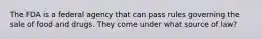 The FDA is a federal agency that can pass rules governing the sale of food and drugs. They come under what source of law?