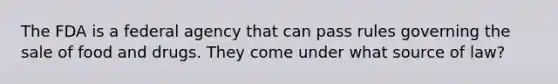 The FDA is a federal agency that can pass rules governing the sale of food and drugs. They come under what source of law?
