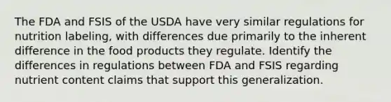 The FDA and FSIS of the USDA have very similar regulations for nutrition labeling, with differences due primarily to the inherent difference in the food products they regulate. Identify the differences in regulations between FDA and FSIS regarding nutrient content claims that support this generalization.