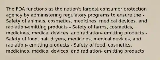 The FDA functions as the nation's largest consumer protection agency by administering regulatory programs to ensure the - Safety of animals, cosmetics, medicines, medical devices, and radiation-emitting products - Safety of farms, cosmetics, medicines, medical devices, and radiation- emitting products - Safety of food, hair dryers, medicines, medical devices, and radiation- emitting products - Safety of food, cosmetics, medicines, medical devices, and radiation- emitting products