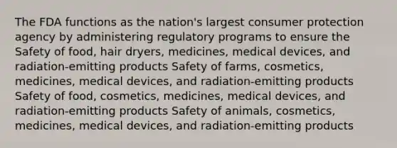 The FDA functions as the nation's largest consumer protection agency by administering regulatory programs to ensure the Safety of food, hair dryers, medicines, medical devices, and radiation-emitting products Safety of farms, cosmetics, medicines, medical devices, and radiation-emitting products Safety of food, cosmetics, medicines, medical devices, and radiation-emitting products Safety of animals, cosmetics, medicines, medical devices, and radiation-emitting products