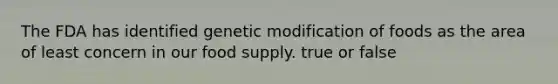 The FDA has identified genetic modification of foods as the area of least concern in our food supply. true or false