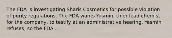 The FDA is investigating Sharis Cosmetics for possible violation of purity regulations. The FDA wants Yasmin, thier lead chemist for the company, to testify at an administrative hearing. Yasmin refuses, so the FDA...