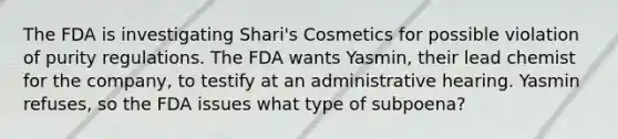 The FDA is investigating Shari's Cosmetics for possible violation of purity regulations. The FDA wants Yasmin, their lead chemist for the company, to testify at an administrative hearing. Yasmin refuses, so the FDA issues what type of subpoena?