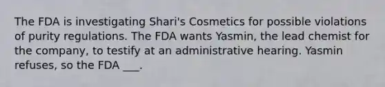 The FDA is investigating Shari's Cosmetics for possible violations of purity regulations. The FDA wants Yasmin, the lead chemist for the company, to testify at an administrative hearing. Yasmin refuses, so the FDA ___.