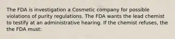 The FDA is investigation a Cosmetic company for possible violations of purity regulations. The FDA wants the lead chemist to testify at an administrative hearing. If the chemist refuses, the the FDA must: