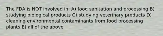 The FDA is NOT involved in: A) food sanitation and processing B) studying biological products C) studying veterinary products D) cleaning environmental contaminants from food processing plants E) all of the above