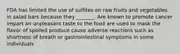 FDA has limited the use of sulfites on raw fruits and vegetables in salad bars because they _______. Are known to promote cancer impart an unpleasant taste to the food are used to mask the flavor of spoiled produce cause adverse reactions such as shortness of breath or gastrointestinal symptoms in some individuals