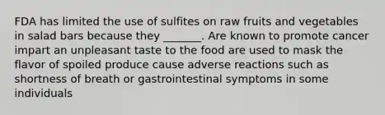 FDA has limited the use of sulfites on raw fruits and vegetables in salad bars because they _______. Are known to promote cancer impart an unpleasant taste to the food are used to mask the flavor of spoiled produce cause adverse reactions such as shortness of breath or gastrointestinal symptoms in some individuals