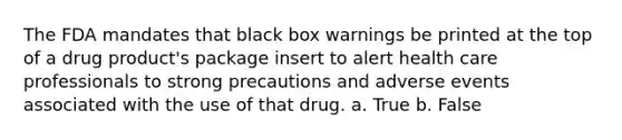 The FDA mandates that black box warnings be printed at the top of a drug product's package insert to alert health care professionals to strong precautions and adverse events associated with the use of that drug. a. True b. False