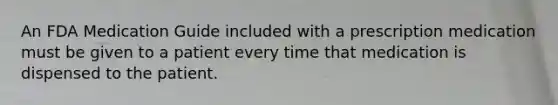 An FDA Medication Guide included with a prescription medication must be given to a patient every time that medication is dispensed to the patient.