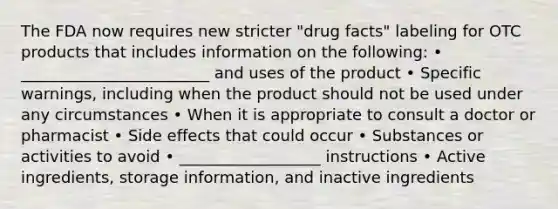 The FDA now requires new stricter "drug facts" labeling for OTC products that includes information on the following: • ________________________ and uses of the product • Specific warnings, including when the product should not be used under any circumstances • When it is appropriate to consult a doctor or pharmacist • Side effects that could occur • Substances or activities to avoid • __________________ instructions • Active ingredients, storage information, and inactive ingredients