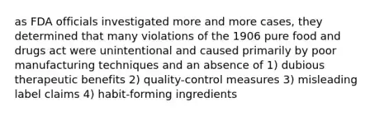 as FDA officials investigated more and more cases, they determined that many violations of the 1906 pure food and drugs act were unintentional and caused primarily by poor manufacturing techniques and an absence of 1) dubious therapeutic benefits 2) quality-control measures 3) misleading label claims 4) habit-forming ingredients