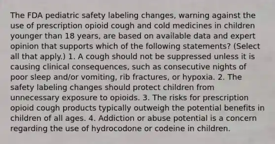 The FDA pediatric safety labeling changes, warning against the use of prescription opioid cough and cold medicines in children younger than 18 years, are based on available data and expert opinion that supports which of the following statements? (Select all that apply.) 1. A cough should not be suppressed unless it is causing clinical consequences, such as consecutive nights of poor sleep and/or vomiting, rib fractures, or hypoxia. 2. The safety labeling changes should protect children from unnecessary exposure to opioids. 3. The risks for prescription opioid cough products typically outweigh the potential benefits in children of all ages. 4. Addiction or abuse potential is a concern regarding the use of hydrocodone or codeine in children.