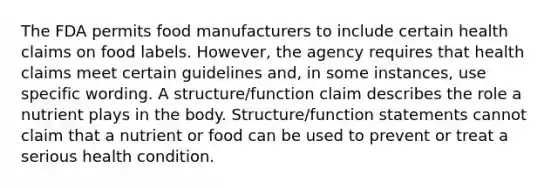 The FDA permits food manufacturers to include certain health claims on food labels. However, the agency requires that health claims meet certain guidelines and, in some instances, use specific wording. A structure/function claim describes the role a nutrient plays in the body. Structure/function statements cannot claim that a nutrient or food can be used to prevent or treat a serious health condition.