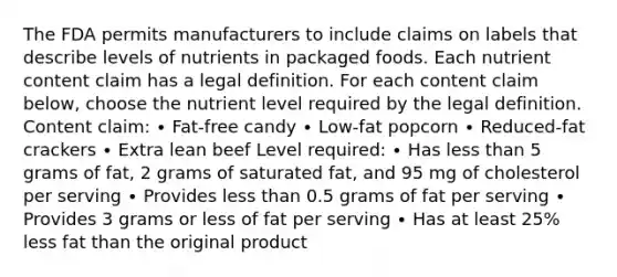 The FDA permits manufacturers to include claims on labels that describe levels of nutrients in packaged foods. Each nutrient content claim has a legal definition. For each content claim below, choose the nutrient level required by the legal definition. Content claim: ∙ Fat-free candy ∙ Low-fat popcorn ∙ Reduced-fat crackers ∙ Extra lean beef Level required: ∙ Has less than 5 grams of fat, 2 grams of saturated fat, and 95 mg of cholesterol per serving ∙ Provides less than 0.5 grams of fat per serving ∙ Provides 3 grams or less of fat per serving ∙ Has at least 25% less fat than the original product