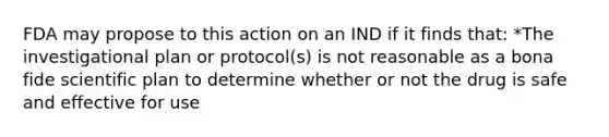 FDA may propose to this action on an IND if it finds that: *The investigational plan or protocol(s) is not reasonable as a bona fide scientific plan to determine whether or not the drug is safe and effective for use