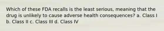 Which of these FDA recalls is the least serious, meaning that the drug is unlikely to cause adverse health consequences? a. Class I b. Class II c. Class III d. Class IV