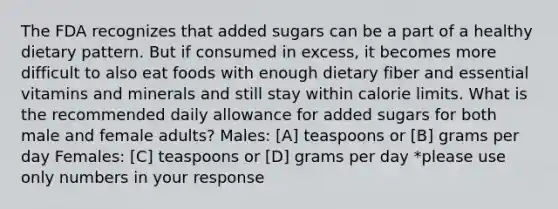 The FDA recognizes that added sugars can be a part of a healthy dietary pattern. But if consumed in excess, it becomes more difficult to also eat foods with enough dietary fiber and essential vitamins and minerals and still stay within calorie limits. What is the recommended daily allowance for added sugars for both male and female adults? Males: [A] teaspoons or [B] grams per day Females: [C] teaspoons or [D] grams per day *please use only numbers in your response