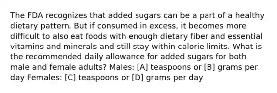 The FDA recognizes that added sugars can be a part of a healthy dietary pattern. But if consumed in excess, it becomes more difficult to also eat foods with enough dietary fiber and essential vitamins and minerals and still stay within calorie limits. What is the recommended daily allowance for added sugars for both male and female adults? Males: [A] teaspoons or [B] grams per day Females: [C] teaspoons or [D] grams per day