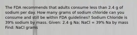 The FDA recommends that adults consume less than 2.4 g of sodium per day. How many grams of sodium chloride can you consume and still be within FDA guidelines? Sodium Chloride is 39% sodium by mass. Given: 2.4 g Na; NaCl = 39% Na by mass Find: NaCl grams