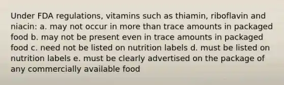 Under FDA regulations, vitamins such as thiamin, riboflavin and niacin: a. may not occur in more than trace amounts in packaged food b. may not be present even in trace amounts in packaged food c. need not be listed on nutrition labels d. must be listed on nutrition labels e. must be clearly advertised on the package of any commercially available food