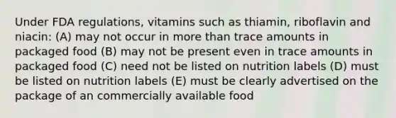 Under FDA regulations, vitamins such as thiamin, riboflavin and niacin: (A) may not occur in more than trace amounts in packaged food (B) may not be present even in trace amounts in packaged food (C) need not be listed on nutrition labels (D) must be listed on nutrition labels (E) must be clearly advertised on the package of an commercially available food