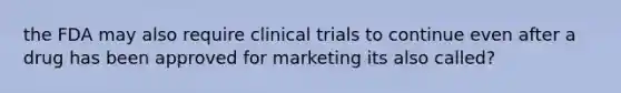 the FDA may also require clinical trials to continue even after a drug has been approved for marketing its also called?