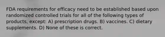 FDA requirements for efficacy need to be established based upon randomized controlled trials for all of the following types of products, except: A) prescription drugs. B) vaccines. C) dietary supplements. D) None of these is correct.