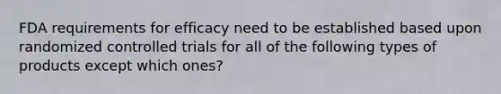 FDA requirements for efficacy need to be established based upon randomized controlled trials for all of the following types of products except which ones?