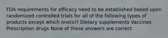 FDA requirements for efficacy need to be established based upon randomized controlled trials for all of the following types of products except which one(s)? Dietary supplements Vaccines Prescription drugs None of these answers are correct