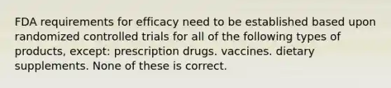 FDA requirements for efficacy need to be established based upon randomized controlled trials for all of the following types of products, except: prescription drugs. vaccines. dietary supplements. None of these is correct.