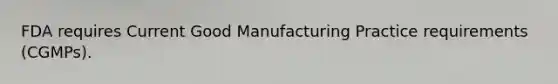 FDA requires Current Good Manufacturing Practice requirements (CGMPs).