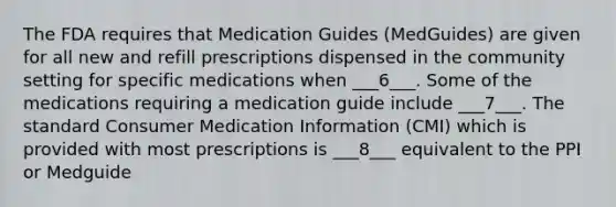 The FDA requires that Medication Guides (MedGuides) are given for all new and refill prescriptions dispensed in the community setting for specific medications when ___6___. Some of the medications requiring a medication guide include ___7___. The standard Consumer Medication Information (CMI) which is provided with most prescriptions is ___8___ equivalent to the PPI or Medguide