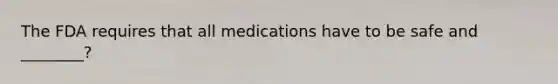 The FDA requires that all medications have to be safe and ________?