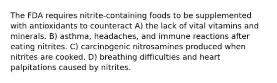 The FDA requires nitrite-containing foods to be supplemented with antioxidants to counteract A) the lack of vital vitamins and minerals. B) asthma, headaches, and immune reactions after eating nitrites. C) carcinogenic nitrosamines produced when nitrites are cooked. D) breathing difficulties and heart palpitations caused by nitrites.