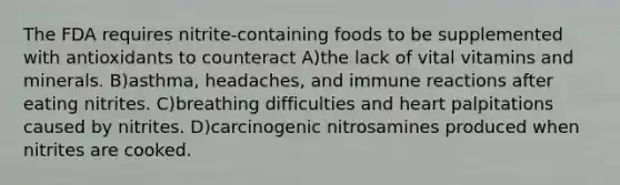 The FDA requires nitrite-containing foods to be supplemented with antioxidants to counteract A)the lack of vital vitamins and minerals. B)asthma, headaches, and immune reactions after eating nitrites. C)breathing difficulties and heart palpitations caused by nitrites. D)carcinogenic nitrosamines produced when nitrites are cooked.