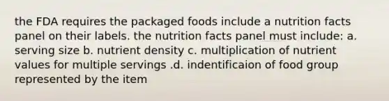 the FDA requires the packaged foods include a nutrition facts panel on their labels. the nutrition facts panel must include: a. serving size b. nutrient density c. multiplication of nutrient values for multiple servings .d. indentificaion of food group represented by the item