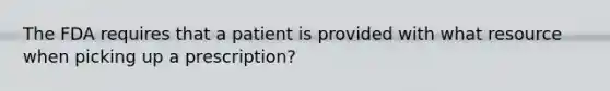 The FDA requires that a patient is provided with what resource when picking up a prescription?