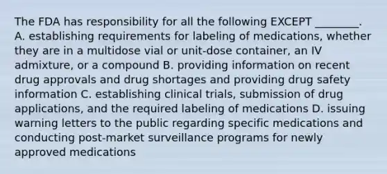 The FDA has responsibility for all the following EXCEPT ________. A. establishing requirements for labeling of medications, whether they are in a multidose vial or unit-dose container, an IV admixture, or a compound B. providing information on recent drug approvals and drug shortages and providing drug safety information C. establishing clinical trials, submission of drug applications, and the required labeling of medications D. issuing warning letters to the public regarding specific medications and conducting post-market surveillance programs for newly approved medications