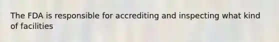 The FDA is responsible for accrediting and inspecting what kind of facilities