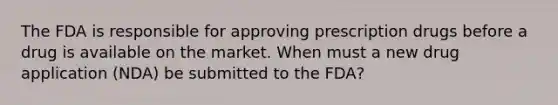 The FDA is responsible for approving prescription drugs before a drug is available on the market. When must a new drug application (NDA) be submitted to the FDA?