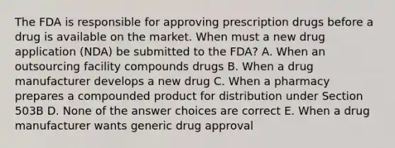 The FDA is responsible for approving prescription drugs before a drug is available on the market. When must a new drug application (NDA) be submitted to the FDA? A. When an outsourcing facility compounds drugs B. When a drug manufacturer develops a new drug C. When a pharmacy prepares a compounded product for distribution under Section 503B D. None of the answer choices are correct E. When a drug manufacturer wants generic drug approval