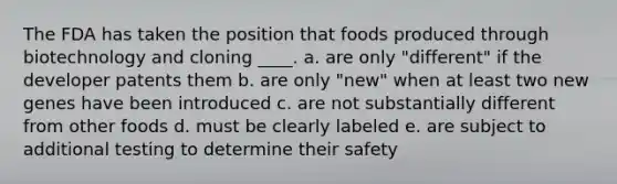 The FDA has taken the position that foods produced through biotechnology and cloning ____. a. are only "different" if the developer patents them b. are only "new" when at least two new genes have been introduced c. are not substantially different from other foods d. must be clearly labeled e. are subject to additional testing to determine their safety