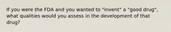 If you were the FDA and you wanted to "invent" a "good drug", what qualities would you assess in the development of that drug?