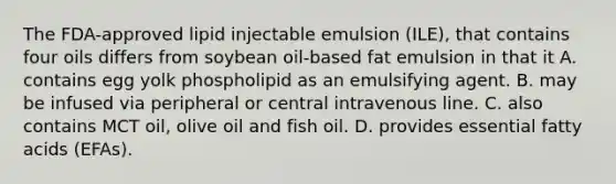 The FDA-approved lipid injectable emulsion (ILE), that contains four oils differs from soybean oil-based fat emulsion in that it A. contains egg yolk phospholipid as an emulsifying agent. B. may be infused via peripheral or central intravenous line. C. also contains MCT oil, olive oil and fish oil. D. provides essential fatty acids (EFAs).