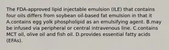 The FDA-approved lipid injectable emulsion (ILE) that contains four oils differs from soybean oil-based fat emulsion in that it A.contains egg yolk phospholipid as an emulsifying agent. B.may be infused via peripheral or central intravenous line. C.contains MCT oil, olive oil and fish oil. D.provides essential fatty acids (EFAs).