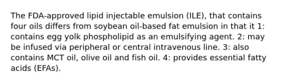 The FDA-approved lipid injectable emulsion (ILE), that contains four oils differs from soybean oil-based fat emulsion in that it 1: contains egg yolk phospholipid as an emulsifying agent. 2: may be infused via peripheral or central intravenous line. 3: also contains MCT oil, olive oil and fish oil. 4: provides essential fatty acids (EFAs).